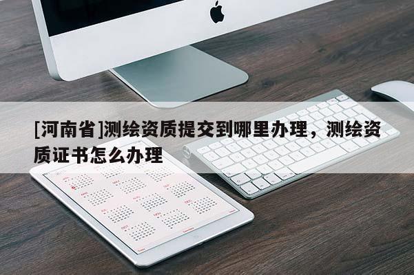 [河南省]測(cè)繪資質(zhì)提交到哪里辦理，測(cè)繪資質(zhì)證書怎么辦理