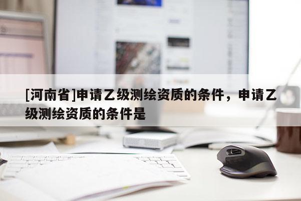 [河南省]申請(qǐng)乙級(jí)測(cè)繪資質(zhì)的條件，申請(qǐng)乙級(jí)測(cè)繪資質(zhì)的條件是