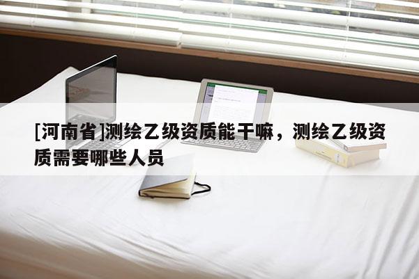 [河南省]測繪乙級資質(zhì)能干嘛，測繪乙級資質(zhì)需要哪些人員