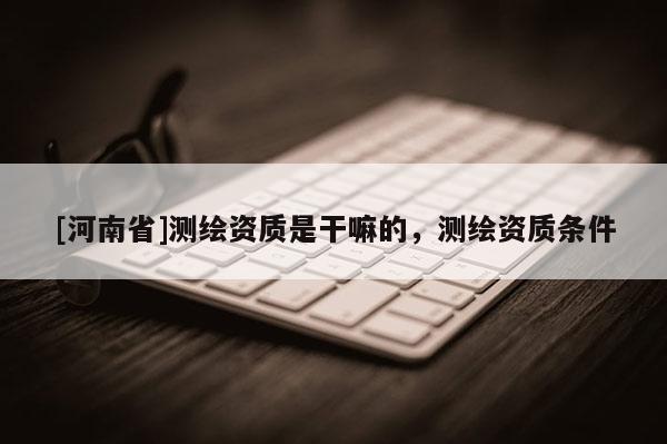 [河南省]測繪資質是干嘛的，測繪資質條件