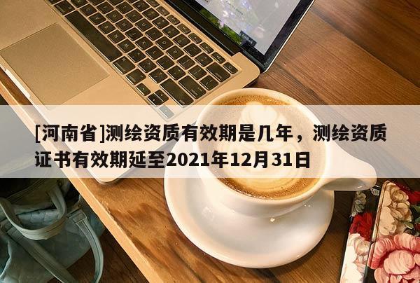 [河南省]測繪資質有效期是幾年，測繪資質證書有效期延至2021年12月31日