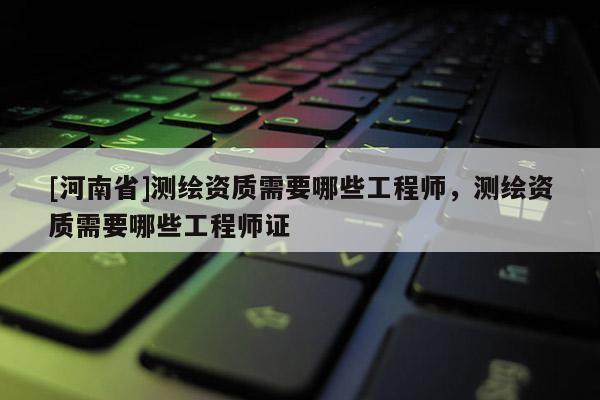 [河南省]測繪資質需要哪些工程師，測繪資質需要哪些工程師證