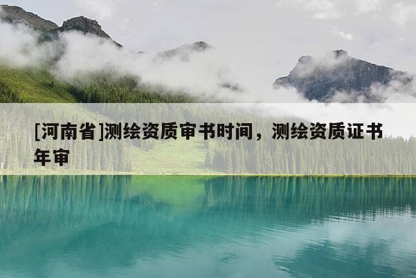 [河南省]測繪資質審書時間，測繪資質證書年審