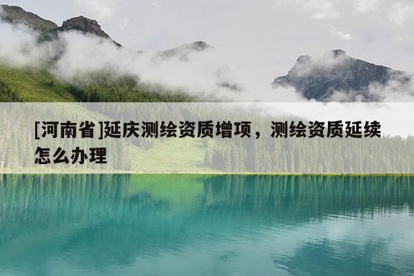 [河南省]延慶測(cè)繪資質(zhì)增項(xiàng)，測(cè)繪資質(zhì)延續(xù)怎么辦理
