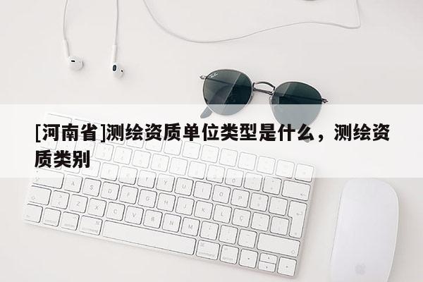 [河南省]測繪資質單位類型是什么，測繪資質類別