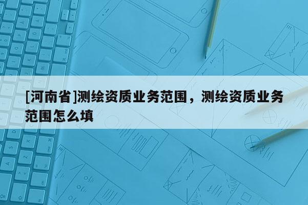 [河南省]測繪資質業務范圍，測繪資質業務范圍怎么填