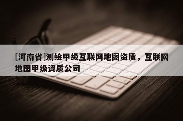 [河南省]測繪甲級互聯網地圖資質，互聯網地圖甲級資質公司