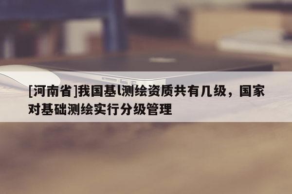 [河南省]我國基l測繪資質共有幾級，國家對基礎測繪實行分級管理