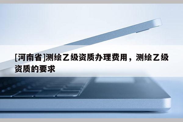 [河南省]測繪乙級資質辦理費用，測繪乙級資質的要求