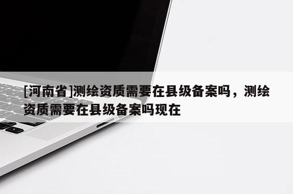 [河南省]測繪資質需要在縣級備案嗎，測繪資質需要在縣級備案嗎現在