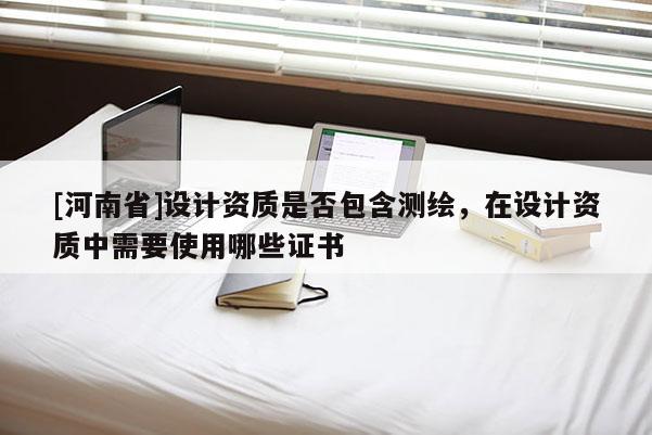 [河南省]設(shè)計(jì)資質(zhì)是否包含測(cè)繪，在設(shè)計(jì)資質(zhì)中需要使用哪些證書