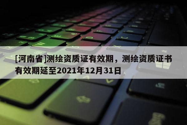 [河南省]測繪資質證有效期，測繪資質證書有效期延至2021年12月31日
