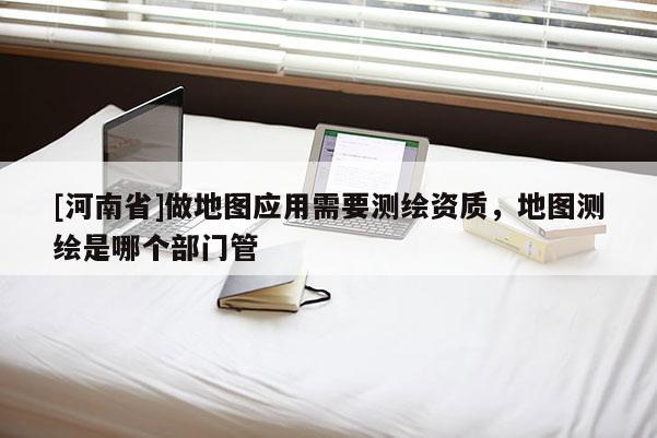 [河南省]做地圖應(yīng)用需要測繪資質(zhì)，地圖測繪是哪個(gè)部門管