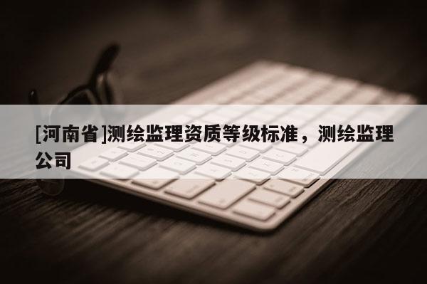 [河南省]測(cè)繪監(jiān)理資質(zhì)等級(jí)標(biāo)準(zhǔn)，測(cè)繪監(jiān)理公司