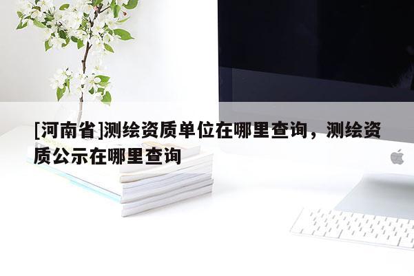 [河南省]測繪資質單位在哪里查詢，測繪資質公示在哪里查詢