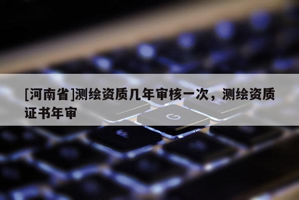 [河南省]測繪資質幾年審核一次，測繪資質證書年審