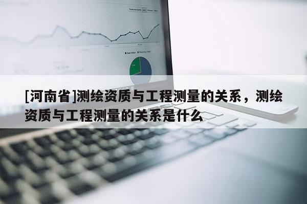 [河南省]測繪資質與工程測量的關系，測繪資質與工程測量的關系是什么
