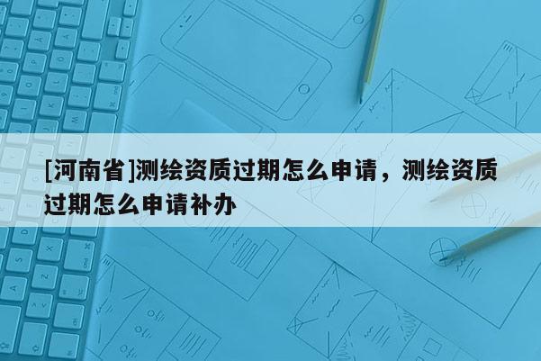 [河南省]測繪資質過期怎么申請，測繪資質過期怎么申請補辦