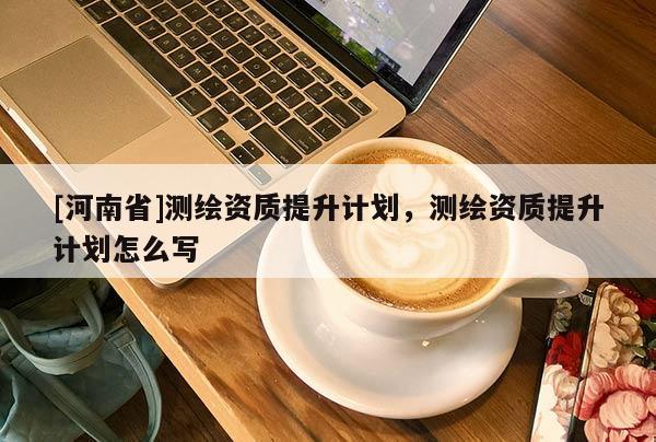[河南省]測繪資質提升計劃，測繪資質提升計劃怎么寫