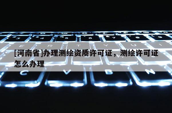 [河南省]辦理測繪資質(zhì)許可證，測繪許可證怎么辦理