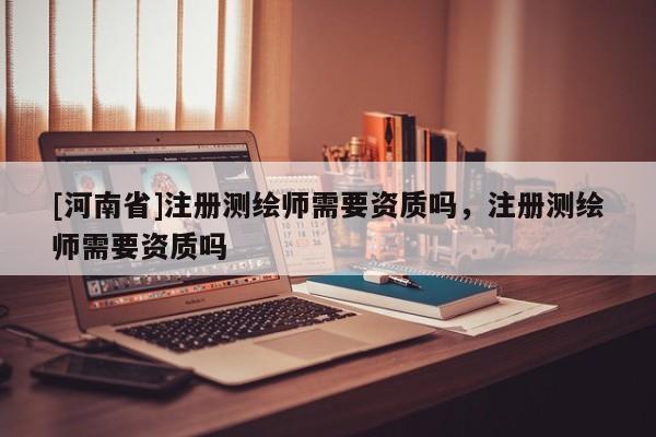 [河南省]注冊測繪師需要資質嗎，注冊測繪師需要資質嗎
