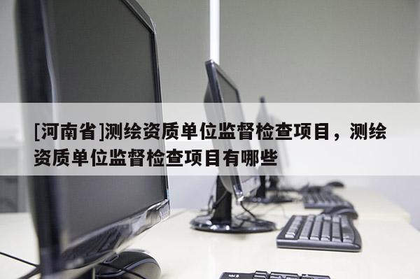[河南省]測(cè)繪資質(zhì)單位監(jiān)督檢查項(xiàng)目，測(cè)繪資質(zhì)單位監(jiān)督檢查項(xiàng)目有哪些