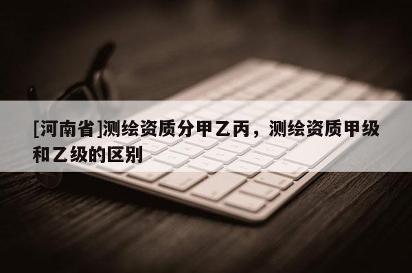 [河南省]測(cè)繪資質(zhì)分甲乙丙，測(cè)繪資質(zhì)甲級(jí)和乙級(jí)的區(qū)別
