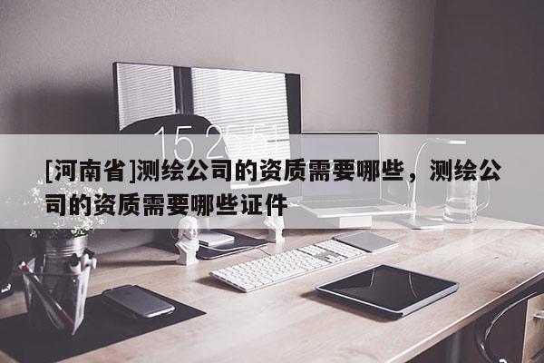 [河南省]測繪公司的資質需要哪些，測繪公司的資質需要哪些證件
