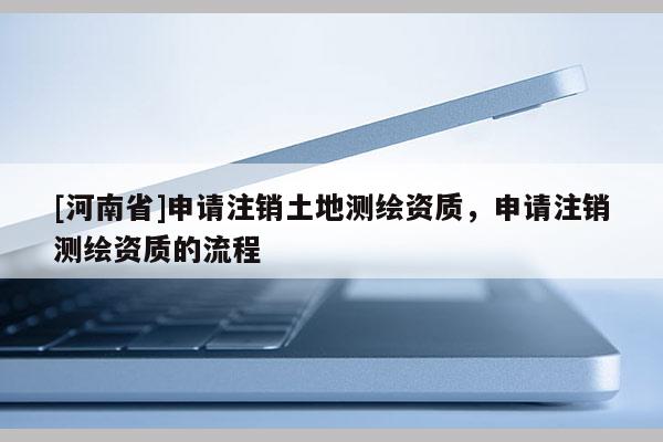 [河南省]申請(qǐng)注銷土地測(cè)繪資質(zhì)，申請(qǐng)注銷測(cè)繪資質(zhì)的流程