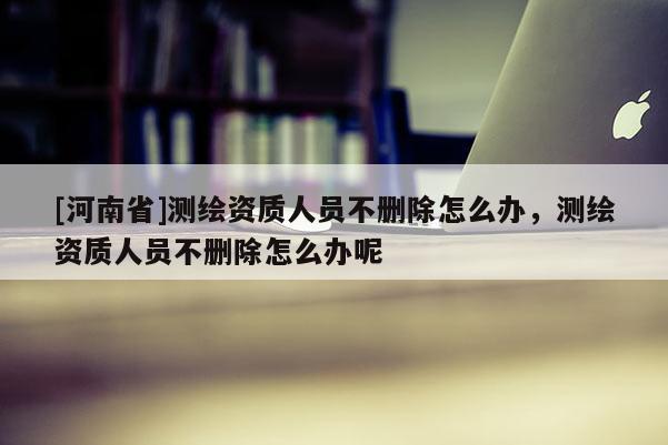 [河南省]測繪資質(zhì)人員不刪除怎么辦，測繪資質(zhì)人員不刪除怎么辦呢