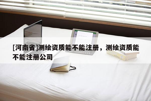 [河南省]測繪資質能不能注冊，測繪資質能不能注冊公司