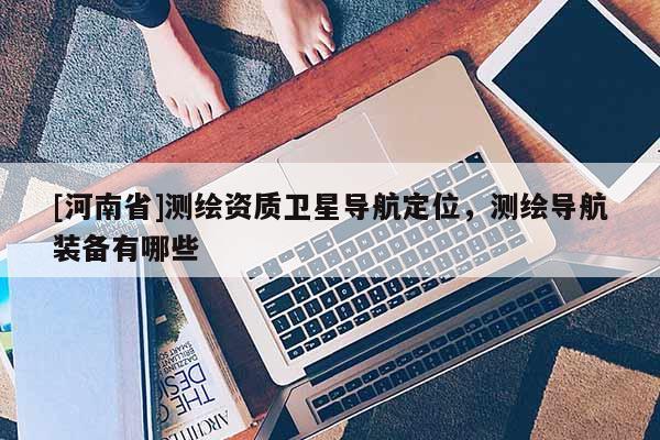 [河南省]測繪資質衛星導航定位，測繪導航裝備有哪些