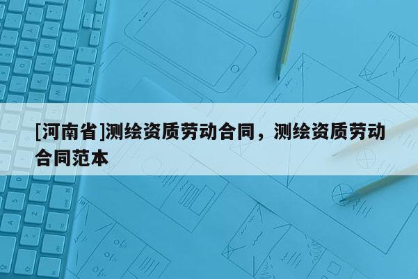 [河南省]測繪資質勞動合同，測繪資質勞動合同范本