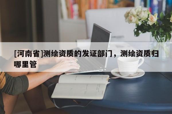 [河南省]測繪資質的發證部門，測繪資質歸哪里管