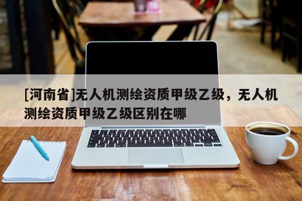 [河南省]無人機測繪資質甲級乙級，無人機測繪資質甲級乙級區別在哪