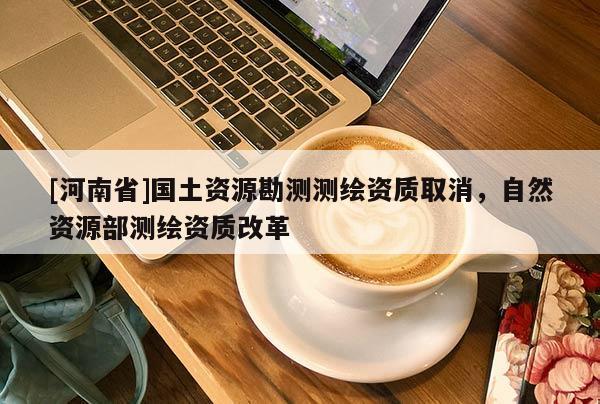 [河南省]國土資源勘測測繪資質取消，自然資源部測繪資質改革