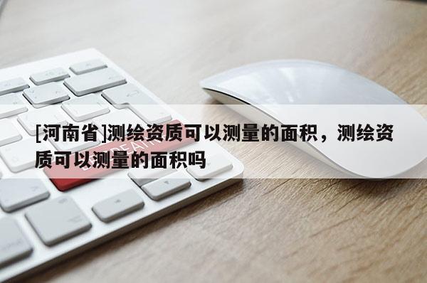 [河南省]測繪資質可以測量的面積，測繪資質可以測量的面積嗎