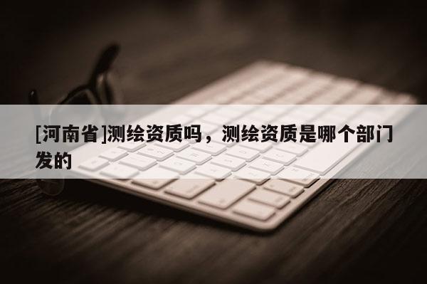 [河南省]測繪資質(zhì)嗎，測繪資質(zhì)是哪個部門發(fā)的