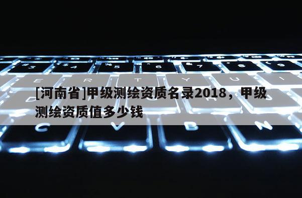 [河南省]甲級(jí)測(cè)繪資質(zhì)名錄2018，甲級(jí)測(cè)繪資質(zhì)值多少錢