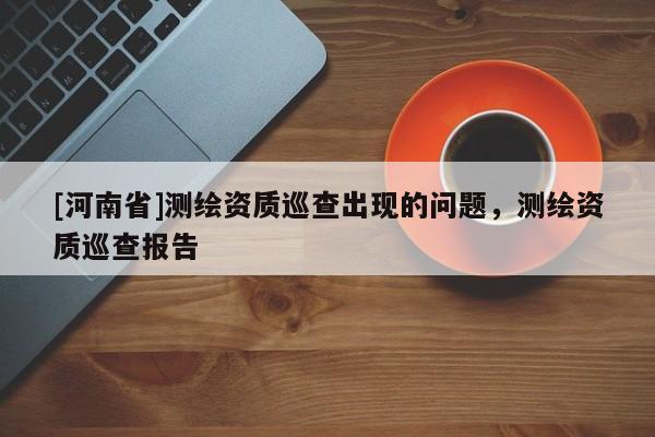 [河南省]測(cè)繪資質(zhì)巡查出現(xiàn)的問(wèn)題，測(cè)繪資質(zhì)巡查報(bào)告