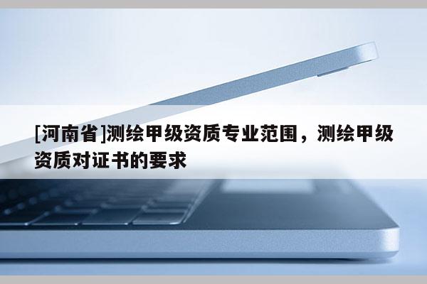 [河南省]測(cè)繪甲級(jí)資質(zhì)專業(yè)范圍，測(cè)繪甲級(jí)資質(zhì)對(duì)證書的要求