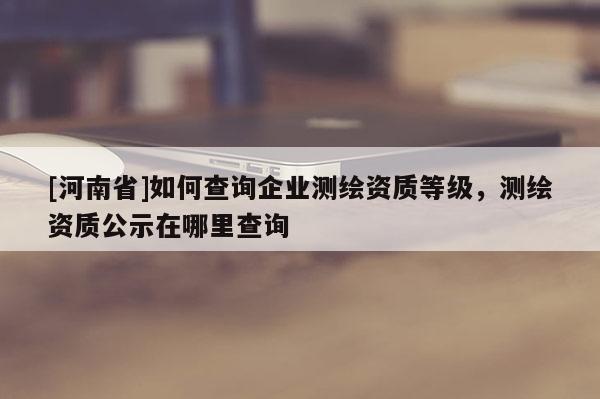 [河南省]如何查詢企業(yè)測(cè)繪資質(zhì)等級(jí)，測(cè)繪資質(zhì)公示在哪里查詢