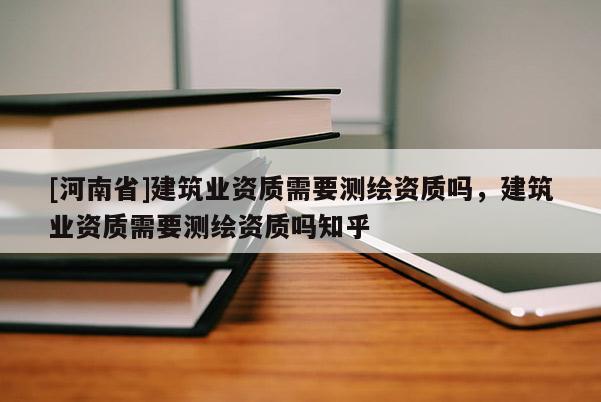 [河南省]建筑業(yè)資質(zhì)需要測(cè)繪資質(zhì)嗎，建筑業(yè)資質(zhì)需要測(cè)繪資質(zhì)嗎知乎