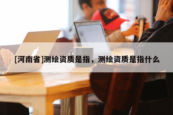 [河南省]測繪資質(zhì)是指，測繪資質(zhì)是指什么