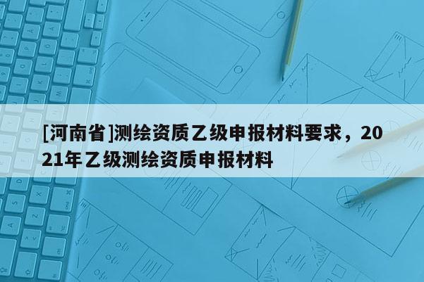 [河南省]測繪資質乙級申報材料要求，2021年乙級測繪資質申報材料