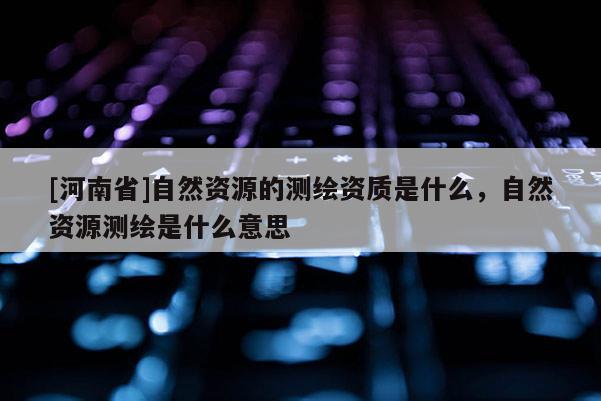 [河南省]自然資源的測繪資質是什么，自然資源測繪是什么意思