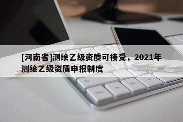 [河南省]測繪乙級資質可接受，2021年測繪乙級資質申報制度