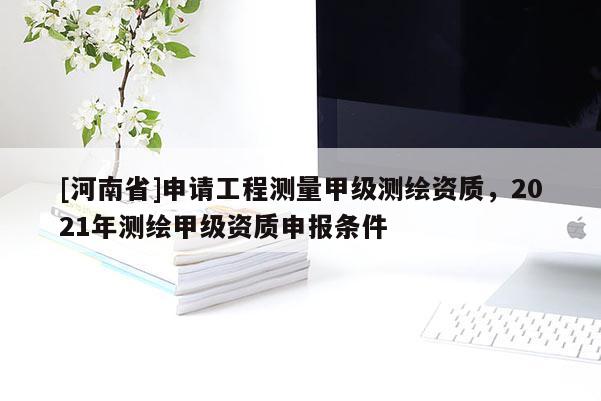 [河南省]申請工程測量甲級測繪資質，2021年測繪甲級資質申報條件