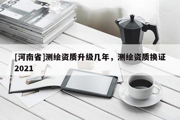 [河南省]測(cè)繪資質(zhì)升級(jí)幾年，測(cè)繪資質(zhì)換證2021