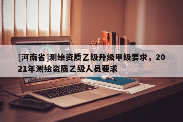 [河南省]測繪資質乙級升級甲級要求，2021年測繪資質乙級人員要求